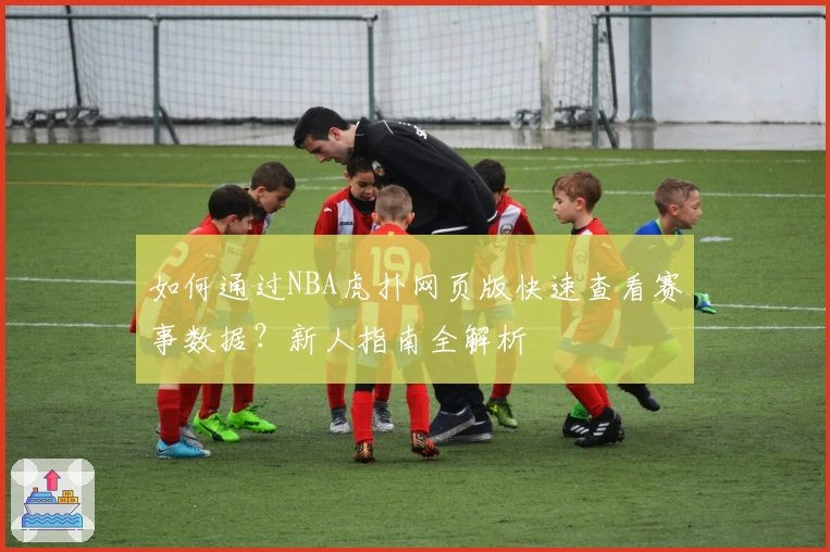 如何通过NBA虎扑网页版快速查看赛事数据？新人指南全解析