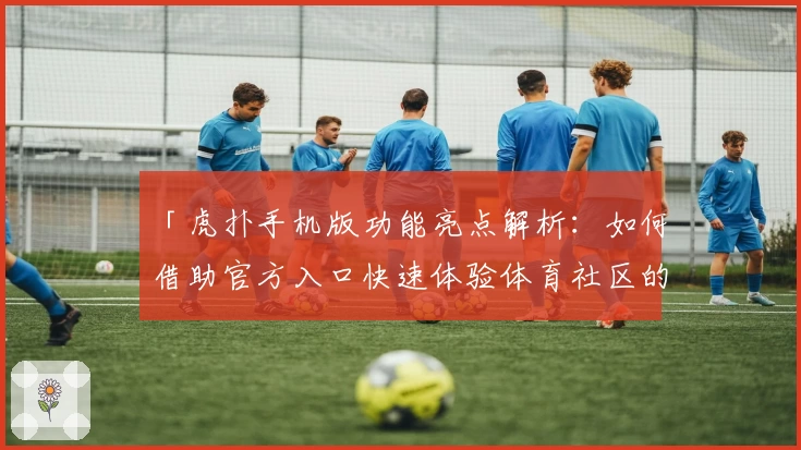 「虎扑手机版功能亮点解析：如何借助官方入口快速体验体育社区的精彩世界」