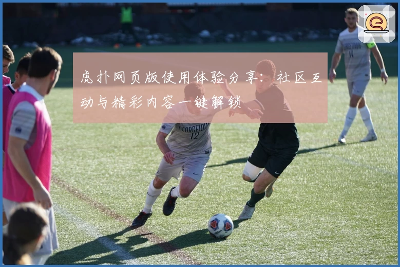 虎扑网页版使用体验分享：社区互动与精彩内容一键解锁