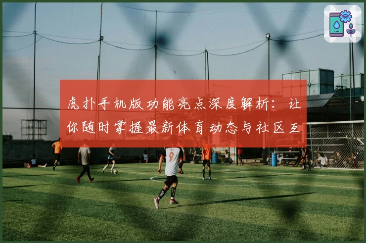 虎扑手机版功能亮点深度解析：让你随时掌握最新体育动态与社区互动