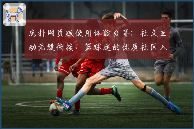 虎扑网页版使用体验分享：社交互动无缝衔接，篮球迷的优质社区入口