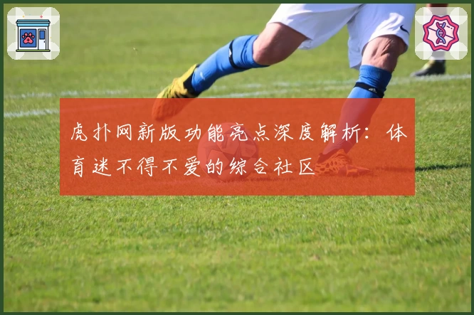 虎扑网新版功能亮点深度解析：体育迷不得不爱的综合社区