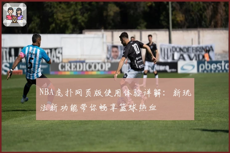 NBA虎扑网页版使用体验详解：新玩法新功能带你畅享篮球热血