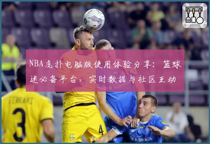 NBA虎扑电脑版使用体验分享：篮球迷必备平台，实时数据与社区互动一站尽享