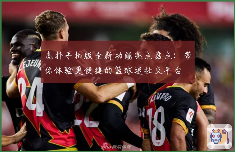 虎扑手机版全新功能亮点盘点：带你体验更便捷的篮球迷社交平台