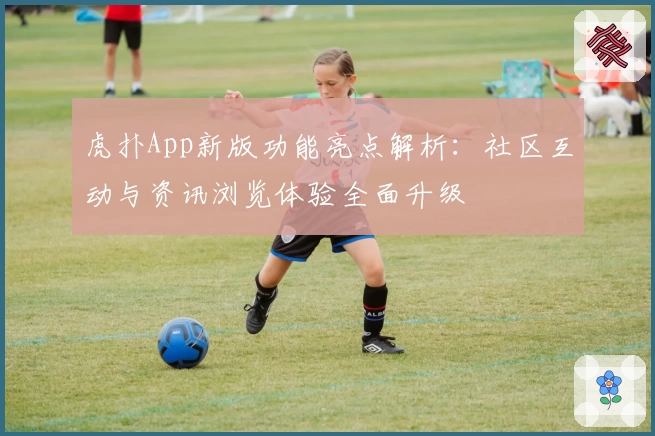 虎扑App新版功能亮点解析：社区互动与资讯浏览体验全面升级