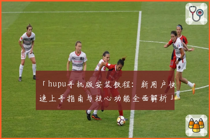 「hupu手机版安装教程：新用户快速上手指南与核心功能全面解析」