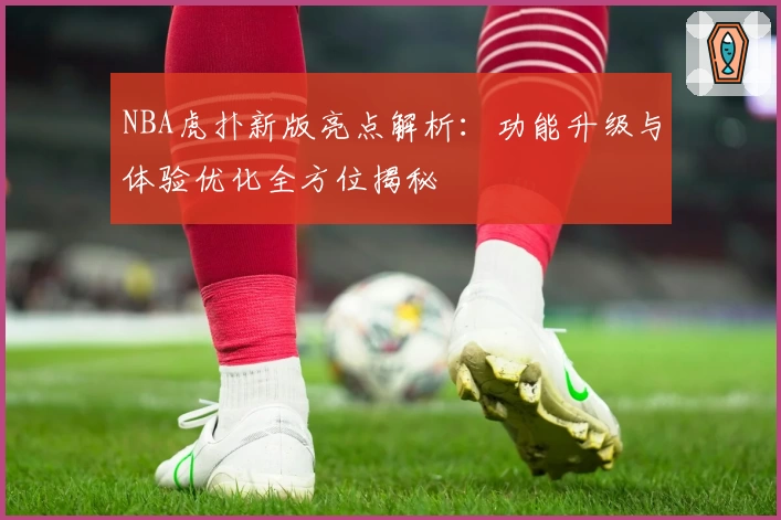 NBA虎扑新版亮点解析：功能升级与体验优化全方位揭秘