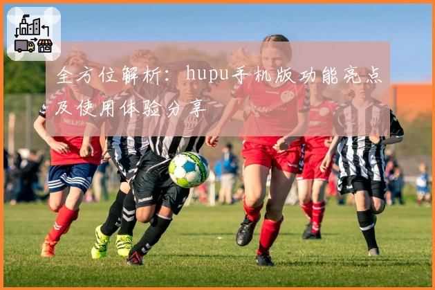 全方位解析：hupu手机版功能亮点及使用体验分享