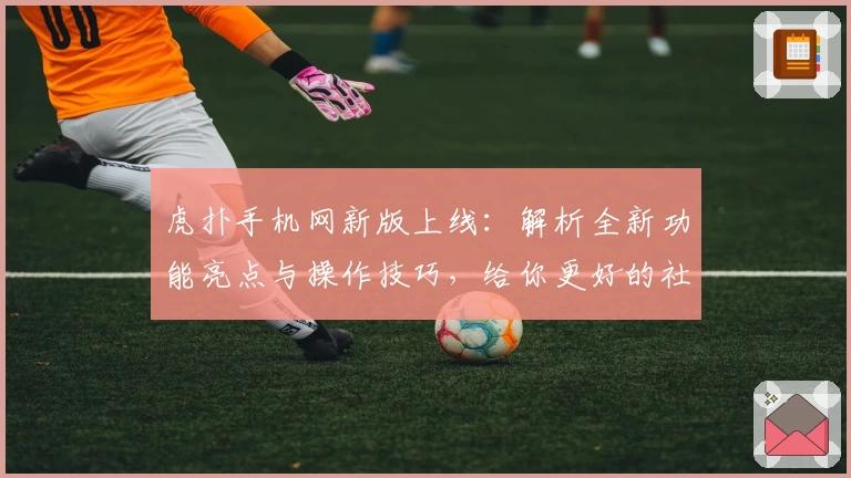 虎扑手机网新版上线:解析全新功能亮点与操作技巧,给你更好的社区体验