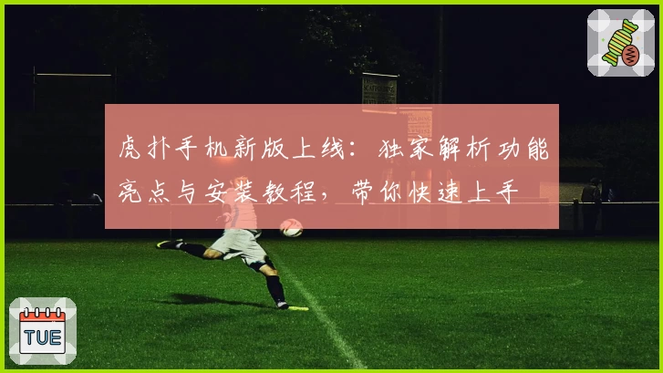 虎扑手机新版上线：独家解析功能亮点与安装教程，带你快速上手