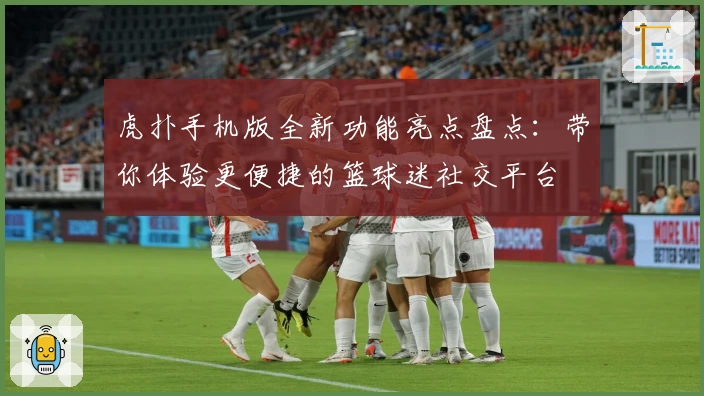 虎扑手机版全新功能亮点盘点：带你体验更便捷的篮球迷社交平台