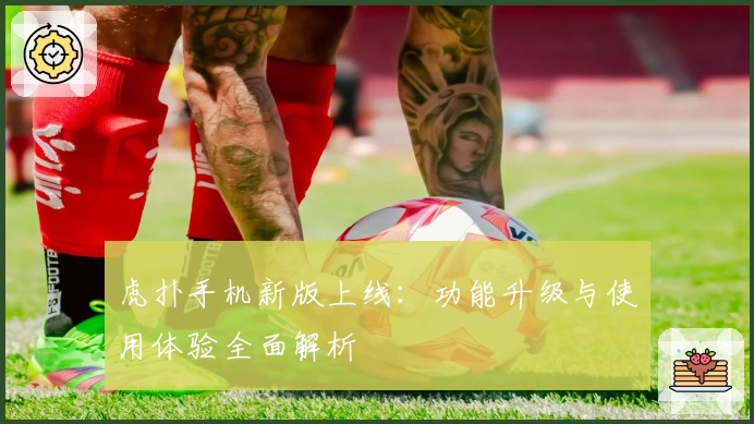 虎扑手机新版上线：功能升级与使用体验全面解析