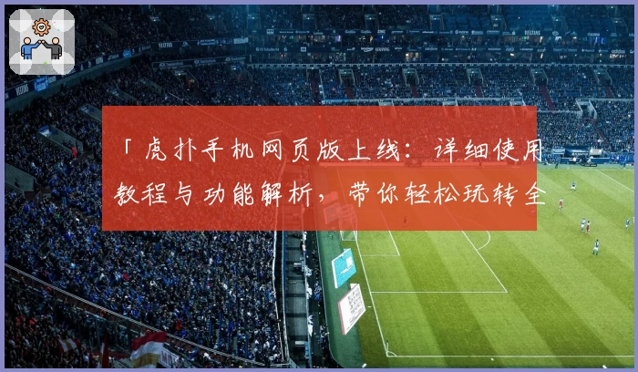 「虎扑手机网页版上线：详细使用教程与功能解析，带你轻松玩转全新体验」