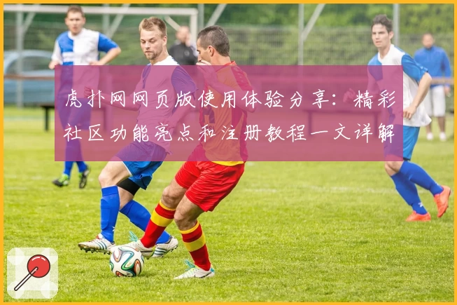 虎扑网网页版使用体验分享：精彩社区功能亮点和注册教程一文详解