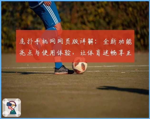虎扑手机网网页版详解：全新功能亮点与使用体验，让体育迷畅享互动乐趣