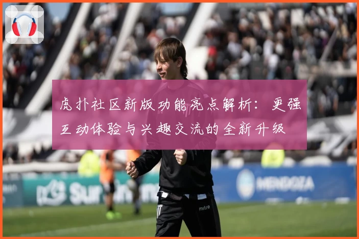 虎扑社区新版功能亮点解析：更强互动体验与兴趣交流的全新升级