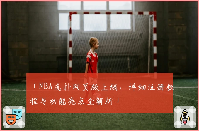 「NBA虎扑网页版上线，详细注册教程与功能亮点全解析」