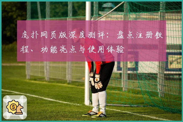 虎扑网页版深度测评：盘点注册教程、功能亮点与使用体验