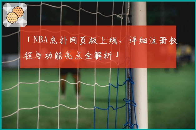 「NBA虎扑网页版上线，详细注册教程与功能亮点全解析」