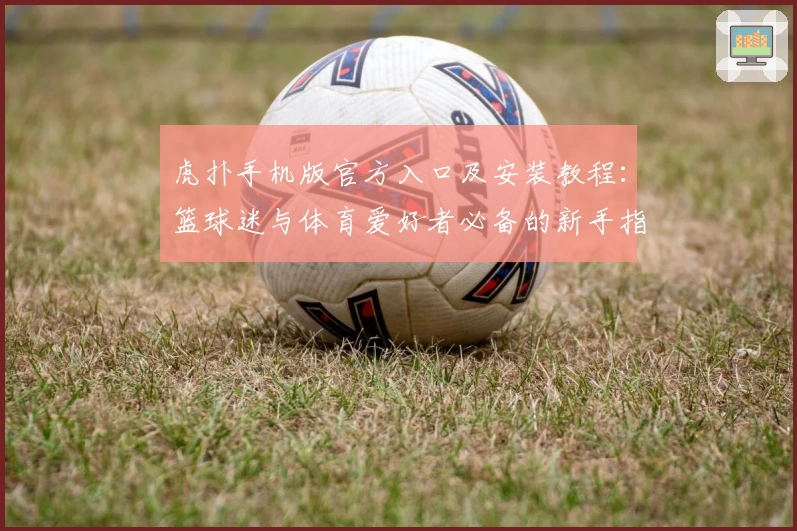 虎扑手机版官方入口及安装教程：篮球迷与体育爱好者必备的新手指南