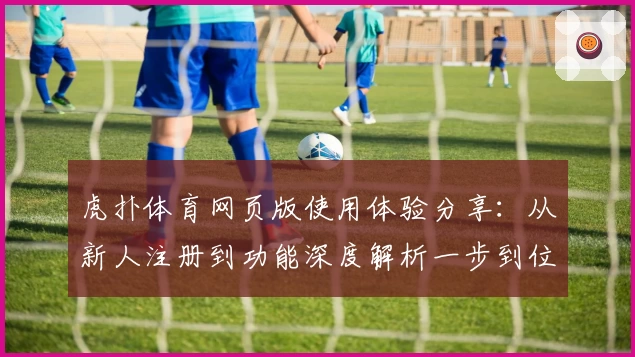 虎扑体育网页版使用体验分享：从新人注册到功能深度解析一步到位