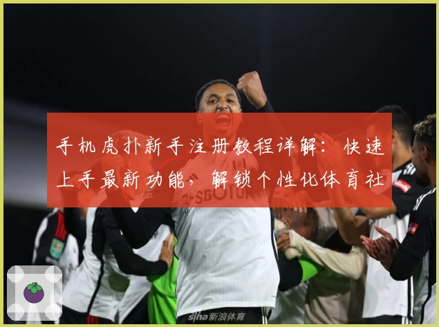 手机虎扑新手注册教程详解：快速上手最新功能，解锁个性化体育社区体验
