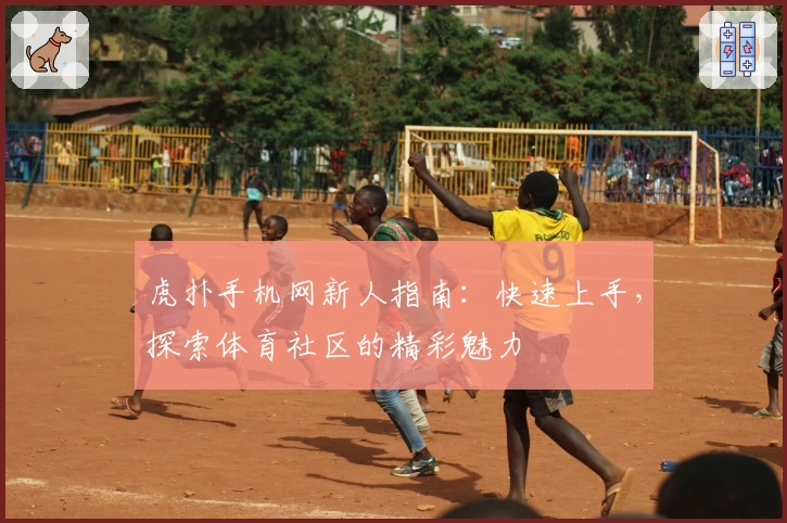 虎扑手机网新人指南：快速上手，探索体育社区的精彩魅力