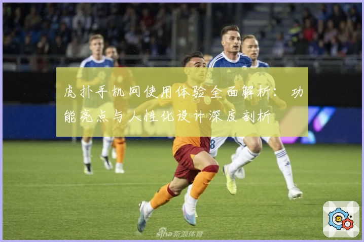 虎扑手机网使用体验全面解析：功能亮点与人性化设计深度剖析