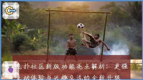 虎扑社区新版功能亮点解析:更强互动体验与兴趣交流的全新升级