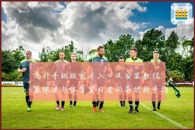 虎扑手机版官方入口及安装教程：篮球迷与体育爱好者必备的新手指南