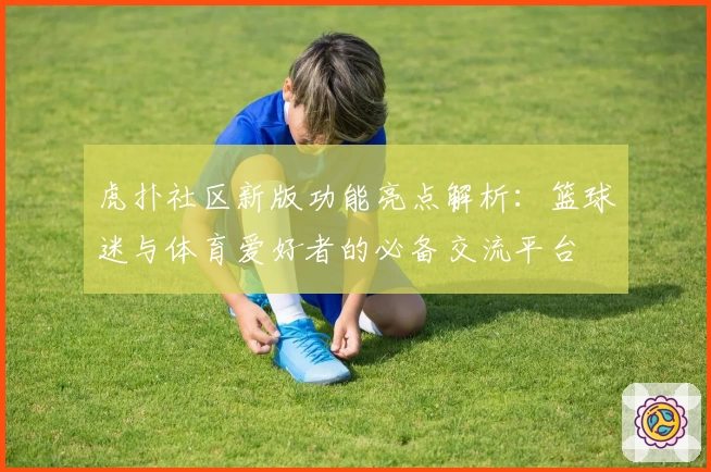 虎扑社区新版功能亮点解析：篮球迷与体育爱好者的必备交流平台