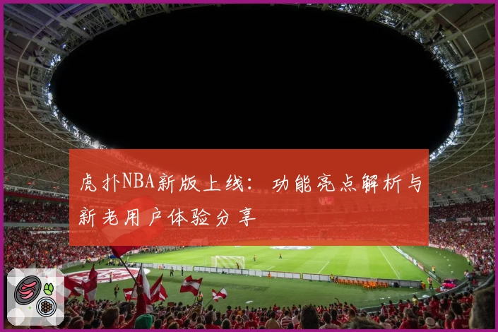 虎扑NBA新版上线：功能亮点解析与新老用户体验分享