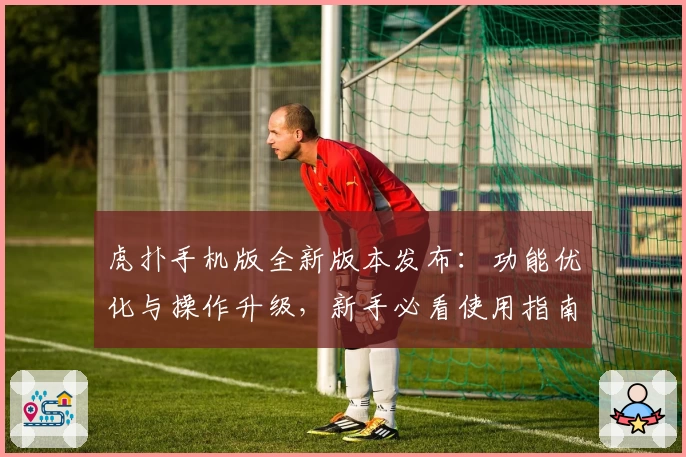 虎扑手机版全新版本发布:功能优化与操作升级,新手必看使用指南