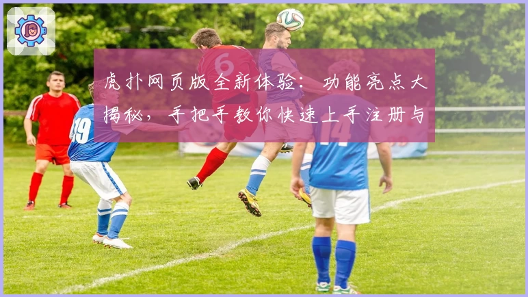 虎扑网页版全新体验:功能亮点大揭秘,手把手教你快速上手注册与畅玩攻略