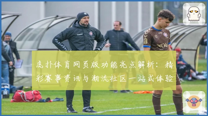 虎扑体育网页版功能亮点解析：精彩赛事资讯与潮流社区一站式体验