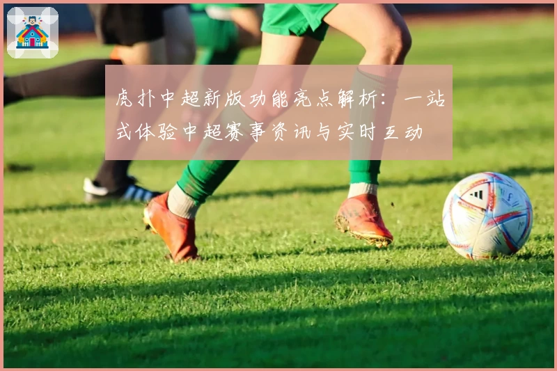 虎扑中超新版功能亮点解析：一站式体验中超赛事资讯与实时互动